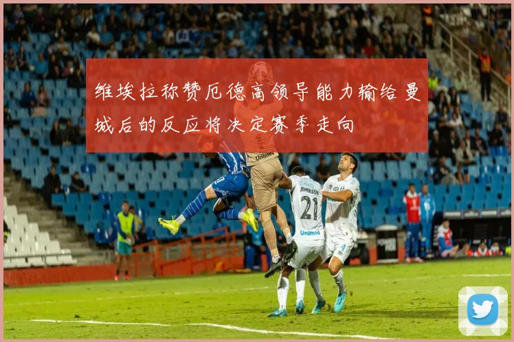 维埃拉称赞厄德高领导能力输给曼城后的反应将决定赛季走向