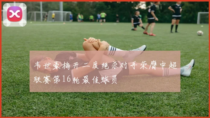 韦世豪梅开二度绝杀对手荣膺中超联赛第16轮最佳球员