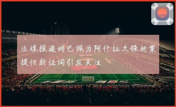 法媒报道姆巴佩为阿什拉夫强奸案提供新证词引发关注