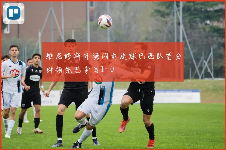 维尼修斯开场闪电进球巴西队首分钟领先巴拿马1-0