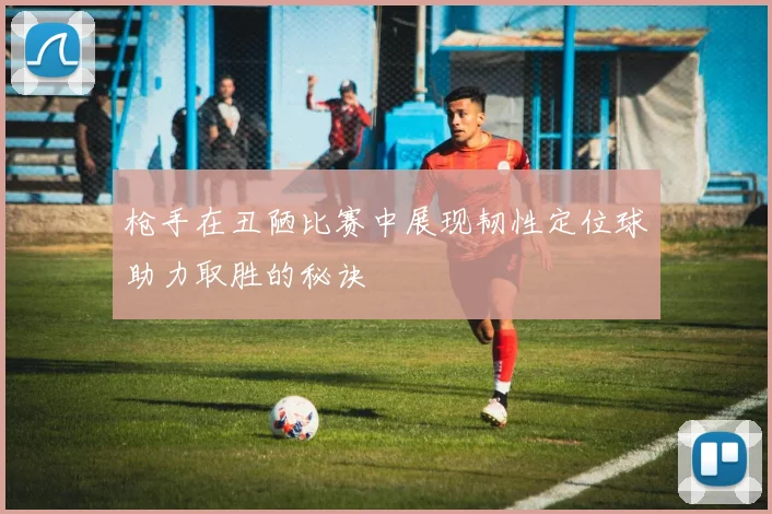 枪手在丑陋比赛中展现韧性定位球助力取胜的秘诀