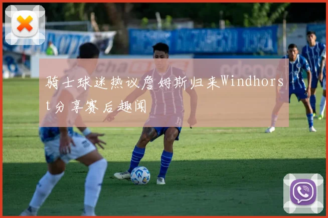 骑士球迷热议詹姆斯归来Windhorst分享赛后趣闻