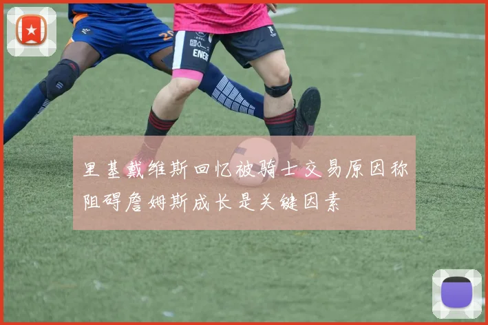 里基戴维斯回忆被骑士交易原因称阻碍詹姆斯成长是关键因素