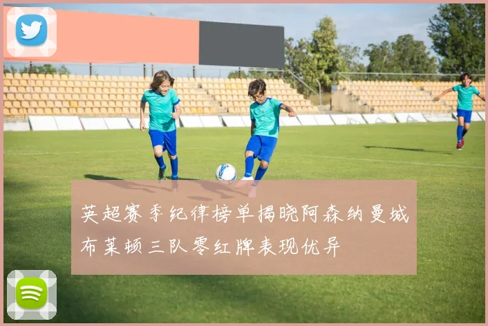 英超赛季纪律榜单揭晓阿森纳曼城布莱顿三队零红牌表现优异