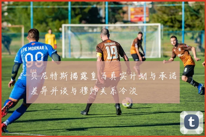 贝尼特斯揭露皇马真实计划与承诺差异并谈与穆帅关系冷淡