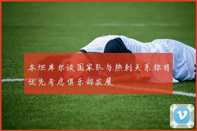 本坦库尔谈国家队与热刺关系称将优先考虑俱乐部发展