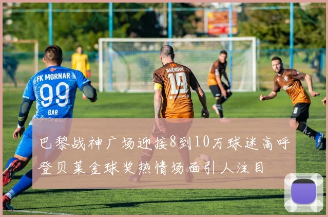 巴黎战神广场迎接8到10万球迷高呼登贝莱金球奖热情场面引人注目