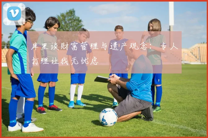 库里谈财富管理与遗产观念：专人打理让我无忧虑