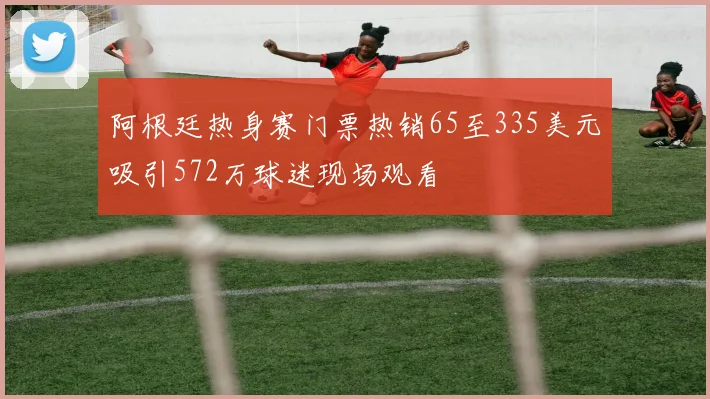 阿根廷热身赛门票热销65至335美元吸引572万球迷现场观看