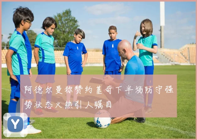 阿德尔曼称赞约基奇下半场防守强势状态火热引人瞩目