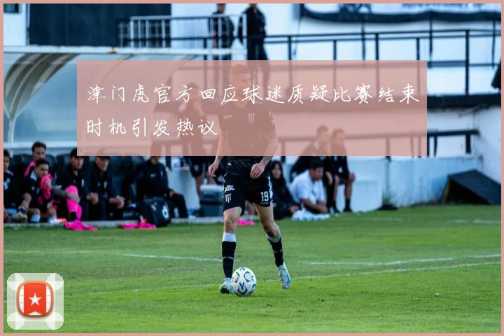 津门虎官方回应球迷质疑比赛结束时机引发热议