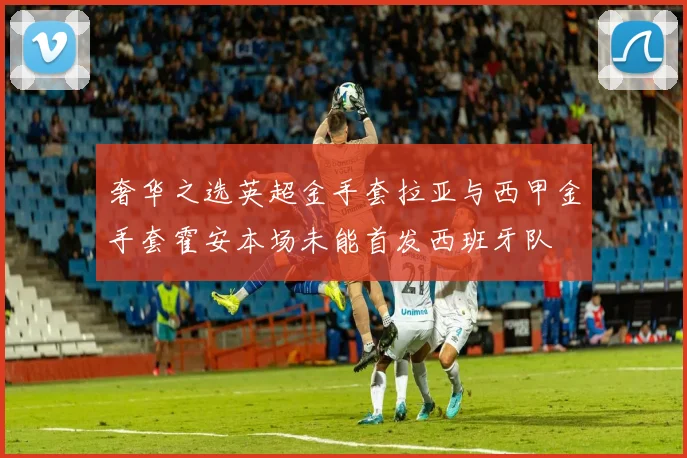 奢华之选英超金手套拉亚与西甲金手套霍安本场未能首发西班牙队
