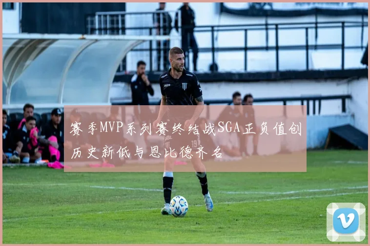 赛季MVP系列赛终结战SGA正负值创历史新低与恩比德齐名