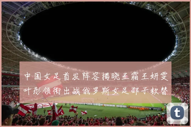 中国女足首发阵容揭晓王霜王妍雯叶彤领衔出战俄罗斯女足邵子钦替补待命