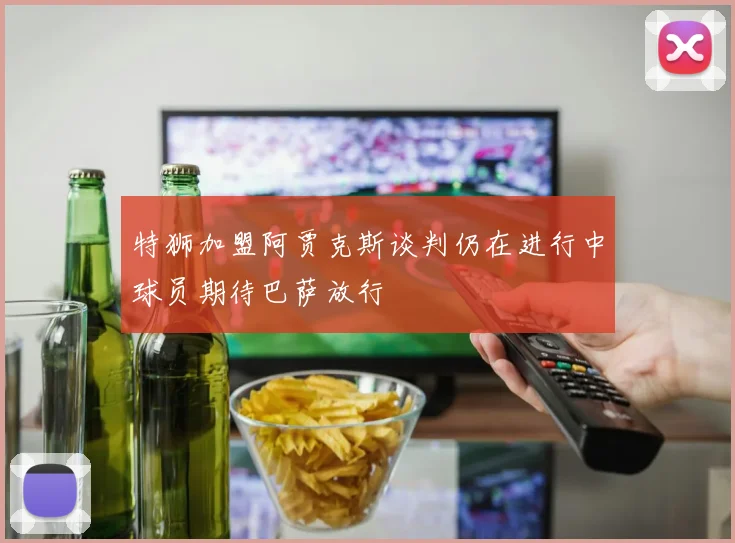 特狮加盟阿贾克斯谈判仍在进行中球员期待巴萨放行